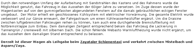 Textfeld: Durch den notwendigen Umfang der Aufarbeitung mit Sandstrahlen des Kastens und des Rahmens wurde die Mglichkeit genutzt, das Fahrzeug in das Aussehen der 60iger Jahre zu versetzen. Im Zuge dessen wurde der Wagenkasten auf von den gummigefassten abgerundeten Fenstern auf die damals gebruchlichen eckigen Fenster umgebaut.  Der Motor erhielt ein geschlossenes Khlsystem mit elektrischer Vorwrmung. Die gesamte Elektrik wurde verbessert und zur Gnze erneuert, der Fahrgastraum um einen Khlwasserheizlfter ergnzt. Um die Draisine zwischen luftgebremsten Fahrzeugen reihen zu knnen, kam auch eine durchgehende Bremsluftleitung mit Notbremsklappe zum Einbau. Dem damaligen Zeitgeist entsprechend bekam das Fahrzeug die Lackierung in Tannengrn / cremewei mit silbernen Dach. Die schon fehlende Webasto Warmluftheizung wurde nicht ergnzt, um das Aussehen dem damaligen Stand entsprechend zu belassen.Derzeit ist dieser Wagen als Leihgabe beim Zayataler Schienentaxi und verkehrt zwischen Mistelbach und Asparn/Zaya.