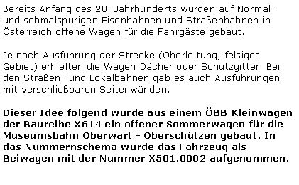 Textfeld: Bereits Anfang des 20. Jahrhunderts wurden auf Normal- und schmalspurigen Eisenbahnen und Straenbahnen in sterreich offene Wagen fr die Fahrgste gebaut.Je nach Ausfhrung der Strecke (Oberleitung, felsiges Gebiet) erhielten die Wagen Dcher oder Schutzgitter. Bei den Straen- und Lokalbahnen gab es auch Ausfhrungen mit verschliebaren Seitenwnden.Dieser Idee folgend wurde aus einem BB Kleinwagen der Baureihe X614 ein offener Sommerwagen fr die Museumsbahn Oberwart - Oberschtzen gebaut. In das Nummernschema wurde das Fahrzeug als Beiwagen mit der Nummer X501.0002 aufgenommen.