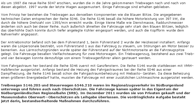 Textfeld: Als um 1987 die neue Reihe 5047 erschien, wurden die in die Jahre gekommenen Triebwagen nach und nach von diesen abgelst. 1997 wurde der letzte Wagen ausgemustert. Einige Fahrzeuge sind erhalten geblieben.Vom Prinzip her bestehen die Triebwagen aus denselben Komponenten wie die Blauen Blitze. Die angegebenen technischen Daten entsprechen der Reihe 5046. Die Reihe 5146 besa die hhere Motorleistung von 397 kW, die durch die hhere Drehzahl von 1395/min erreicht wurde. Einige kleine Mae wie Dienstmasse, Raddurchmesser nderten sich auch bei dieser Reihe. Auch uerlich hnelten die Fahrzeuge sehr stark den Blauen Blitzen, lediglich das berhhte Dach konnte durch tiefer angelegte Khler eingespart werden, und auch die Kopfform wurde dem Nahverkehr angepasst.Der Antriebsmotor befand sich bei dem Fhrerstand 1, beim Fhrerstand 2 wurde der Heizkessel installiert. Anfangs waren die Lokpersonale bestrebt, vom Fhrerstand 1 aus das Fahrzeug zu steuern, um Strungen am Motor besser zu bemerken. Aus Lrmschutzgrnden wurde spter der Fhrerstand auf der Nichtmotorseite an die Fahrzeugspitze gelegt. Die Fahrzeuge besaen Vielfachsteuerung fr zwei Motorwagen. Ein Triebwagenzug, bestehend aus zwei Trieb- und vier Beiwagen konnte demzufolge von einem Triebwagenfhrer allein gesteuert werden.Vom Fahrgastraum her bestand die Reihe 5046 zuerst mit Ganzfenstern. Die Reihe 5146 wurde stattdessen mit VMW-Halbfenster ausgerstet. Anfangs bestand die Heizung des Fahrgastraumes bei der Reihe 5046 aus einer Dampfheizung, die Reihe 5146 besa schon die Fahrgastraumbeheizung mit Webasto- Gerten. Da diese Beheizung einen greren Energiebedarf hatte, mussten die Fahrzeuge mit einer zustzlichen Lichtmaschine ausgerstet werden.Treibwagen 5146.205 und Steuerwagen 6546.210 waren im Regionalzugsverkehr im Sdburgenland unterwegs und fhren auch nach Oberschtzen. Die Fahrzeuge kamen spter in das Eigentum der Sdburgenlndischen Regionalbahn (SRB). Im Dezember 2011 wurden sie von Privaten gekauft und der Museumsbahn OberwartOberschtzen als Leihgabe berlassen. Die vordringlichste Aufgabe besteht jetzt darin, bestandserhaltende Manahmen durchzufhren.