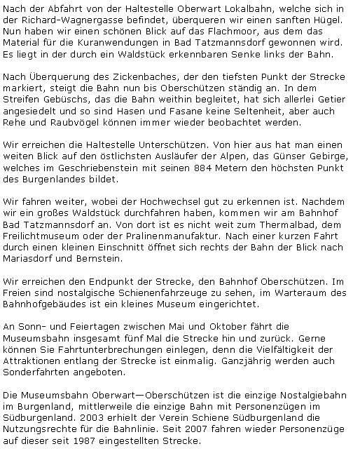 Textfeld: Nach der Abfahrt von der Haltestelle Oberwart Lokalbahn, welche sich in der Richard-Wagnergasse befindet, überqueren wir einen sanften Hügel. Nun haben wir einen schönen Blick auf das Flachmoor, aus dem das Material für die Kuranwendungen in Bad Tatzmannsdorf gewonnen wird. Es liegt in der durch ein Waldstück erkennbaren Senke links der Bahn. Nach Überquerung des Zickenbaches, der den tiefsten Punkt der Strecke markiert, steigt die Bahn nun bis Oberschützen ständig an. In dem Streifen Gebüschs, das die Bahn weithin begleitet, hat sich allerlei Getier angesiedelt und so sind Hasen und Fasane keine Seltenheit, aber auch Rehe und Raubvögel können immer wieder beobachtet werden.Wir erreichen die Haltestelle Unterschützen. Von hier aus hat man einen weiten Blick auf den östlichsten Ausläufer der Alpen, das Günser Gebirge, welches im Geschriebenstein mit seinen 884 Metern den höchsten Punkt des Burgenlandes bildet.Wir fahren weiter, wobei der Hochwechsel gut zu erkennen ist. Nachdem wir ein großes Waldstück durchfahren haben, kommen wir am Bahnhof Bad Tatzmannsdorf an. Von dort ist es nicht weit zum Thermalbad, dem Freilichtmuseum oder der Pralinenmanufaktur. Nach einer kurzen Fahrt durch einen kleinen Einschnitt öffnet sich rechts der Bahn der Blick nach Mariasdorf und Bernstein.Wir erreichen den Endpunkt der Strecke, den Bahnhof Oberschützen. Im Freien sind nostalgische Schienenfahrzeuge zu sehen, im Warteraum des Bahnhofgebäudes ist ein kleines Museum eingerichtet.An Sonn- und Feiertagen zwischen Mai und Oktober fährt die Museumsbahn insgesamt fünf Mal die Strecke hin und zurück. Gerne können Sie Fahrtunterbrechungen einlegen, denn die Vielfältigkeit der Attraktionen entlang der Strecke ist einmalig. Ganzjährig werden auch Sonderfahrten angeboten.Die Museumsbahn Oberwart&ndash;Oberschützen ist die einzige Nostalgiebahn im Burgenland, mittlerweile die einzige Bahn mit Personenzügen im Südburgenland. 2003 erhielt der Verein Schiene Südburgenland die Nutzungsrechte für die Bahnlinie. Seit 2007 fahren wieder Personenzüge auf dieser seit 1987 eingestellten Strecke.