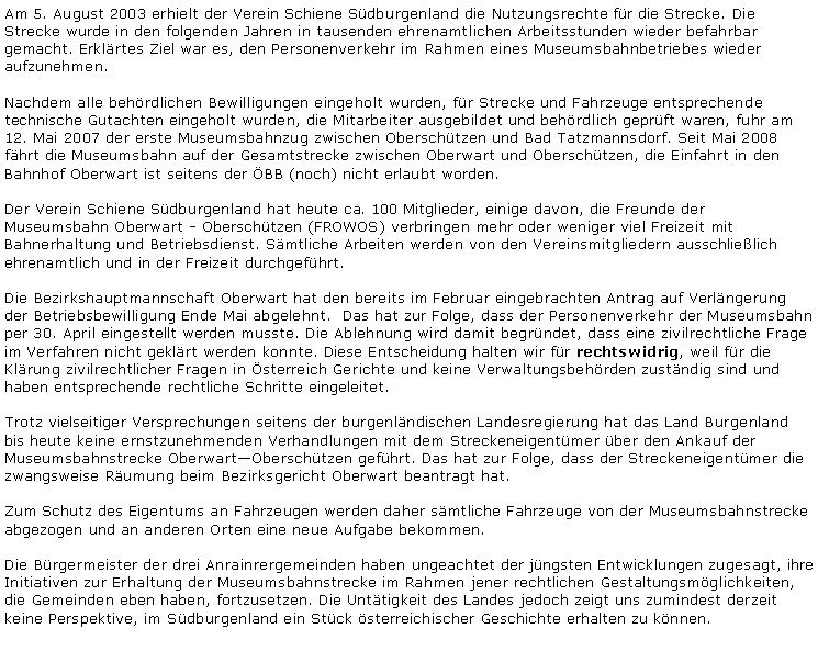 Textfeld: Am 5. August 2003 erhielt der Verein Schiene Südburgenland die Nutzungsrechte für die Strecke. Die Strecke wurde in den folgenden Jahren in tausenden ehrenamtlichen Arbeitsstunden wieder befahrbar gemacht. Erklärtes Ziel war es, den Personenverkehr im Rahmen eines Museumsbahnbetriebes wieder aufzunehmen.Nachdem alle behördlichen Bewilligungen eingeholt wurden, für Strecke und Fahrzeuge entsprechende technische Gutachten eingeholt wurden, die Mitarbeiter ausgebildet und behördlich geprüft waren, fuhr am 12. Mai 2007 der erste Museumsbahnzug zwischen Oberschützen und Bad Tatzmannsdorf. Seit Mai 2008 fährt die Museumsbahn auf der Gesamtstrecke zwischen Oberwart und Oberschützen, die Einfahrt in den Bahnhof Oberwart ist seitens der ÖBB (noch) nicht erlaubt worden.Der Verein Schiene Südburgenland hat heute ca. 100 Mitglieder, einige davon, die Freunde der Museumsbahn Oberwart - Oberschützen (FROWOS) verbringen mehr oder weniger viel Freizeit mit Bahnerhaltung und Betriebsdienst. Sämtliche Arbeiten werden von den Vereinsmitgliedern ausschließlich ehrenamtlich und in der Freizeit durchgeführt.Die Bezirkshauptmannschaft Oberwart hat den bereits im Februar eingebrachten Antrag auf Verlängerung der Betriebsbewilligung Ende Mai abgelehnt.  Das hat zur Folge, dass der Personenverkehr der Museumsbahn per 30. April eingestellt werden musste. Die Ablehnung wird damit begründet, dass eine zivilrechtliche Frage im Verfahren nicht geklärt werden konnte. Diese Entscheidung halten wir für rechtswidrig, weil für die Klärung zivilrechtlicher Fragen in Österreich Gerichte und keine Verwaltungsbehörden zuständig sind und haben entsprechende rechtliche Schritte eingeleitet.Trotz vielseitiger Versprechungen seitens der burgenländischen Landesregierung hat das Land Burgenland bis heute keine ernstzunehmenden Verhandlungen mit dem Streckeneigentümer über den Ankauf der Museumsbahnstrecke Oberwart&ndash;Oberschützen geführt. Das hat zur Folge, dass der Streckeneigentümer die zwangsweise Räumung beim Bezirksgericht Oberwart beantragt hat.Zum Schutz des Eigentums an Fahrzeugen werden daher sämtliche Fahrzeuge von der Museumsbahnstrecke abgezogen und an anderen Orten eine neue Aufgabe bekommen.Die Bürgermeister der drei Anrainrergemeinden haben ungeachtet der jüngsten Entwicklungen zugesagt, ihre Initiativen zur Erhaltung der Museumsbahnstrecke im Rahmen jener rechtlichen Gestaltungsmöglichkeiten, die Gemeinden eben haben, fortzusetzen. Die Untätigkeit des Landes jedoch zeigt uns zumindest derzeit keine Perspektive, im Südburgenland ein Stück österreichischer Geschichte erhalten zu können.