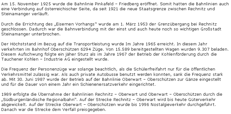 Textfeld: Am 15. November 1925 wurde die Bahnlinie Pinkafeld ? Friedberg eröffnet. Somit hatten die Bahnlinien auch eine Verbindung auf österreichischer Seite, da seit 1921 die neue Staatsgrenze zwischen Rechnitz und Steinamanger verläuft.Durch die Errichtung des ?Eisernen Vorhangs? wurde am 1. März 1953 der Grenzübergang bei Rechnitz geschlossen. Dadurch war die Bahnverbindung mit der einst und auch heute noch so wichtigen Großstadt Steinamanger unterbrochen.Der Höchststand im Bezug auf die Transportleistung wurde Im Jahre 1965 erreicht. In diesem Jahr verkehrten im Bahnhof Oberschützen 6294 Züge. Von 15.589 bereitgestellten Wagen wurden 9.307 beladen. Diesem Aufschwung folgte ein jäher Sturz als im Jahre 1967 der Betrieb der Kohlenförderung durch die Tauchener Kohlen ? Industrie AG eingestellt wurde.Die Frequenz der Personenzüge war solange beachtlich, als die Schülerfreifahrt nur für die öffentlichen Verkehrsmittel zulässig war. Als auch private Autobusse benutzt werden konnten, sank die Frequenz stark ab. Mit 30. Juni 1987 wurde der Betrieb auf der Bahnlinie Oberwart ? Oberschützen zur Gänze eingestellt und für die Dauer von einem Jahr ein Schienenersatzverkehr eingerichtet.1989 erfolgte die Übernahme der Bahnlinien Rechnitz ? Oberwart und Oberwart ? Oberschützen durch die ?Südburgenländische Regionalbahn?. Auf der Strecke Rechnitz ? Oberwart wird bis heute Güterverkehr abgewickelt. Auf der Strecke Oberwart ? Oberschützen wurde bis 1996 Nostalgieverkehr durchgeführt. Danach war die Strecke dem Verfall preisgegeben.