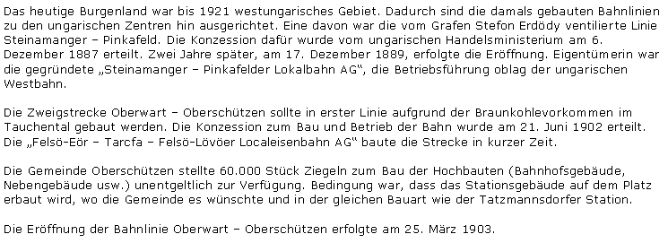 Textfeld: Das heutige Burgenland war bis 1921 westungarisches Gebiet. Dadurch sind die damals gebauten Bahnlinien zu den ungarischen Zentren hin ausgerichtet. Eine davon war die vom Grafen Stefon Erdödy ventilierte Linie Steinamanger ? Pinkafeld. Die Konzession dafür wurde vom ungarischen Handelsministerium am 6. Dezember 1887 erteilt. Zwei Jahre später, am 17. Dezember 1889, erfolgte die Eröffnung. Eigentümerin war die gegründete ?Steinamanger ? Pinkafelder Lokalbahn AG?, die Betriebsführung oblag der ungarischen Westbahn.Die Zweigstrecke Oberwart ? Oberschützen sollte in erster Linie aufgrund der Braunkohlevorkommen im Tauchental gebaut werden. Die Konzession zum Bau und Betrieb der Bahn wurde am 21. Juni 1902 erteilt. Die ?Felsö-Eör ? Tarcfa ? Felsö-Lövöer Localeisenbahn AG? baute die Strecke in kurzer Zeit.Die Gemeinde Oberschützen stellte 60.000 Stück Ziegeln zum Bau der Hochbauten (Bahnhofsgebäude, Nebengebäude usw.) unentgeltlich zur Verfügung. Bedingung war, dass das Stationsgebäude auf dem Platz erbaut wird, wo die Gemeinde es wünschte und in der gleichen Bauart wie der Tatzmannsdorfer Station.Die Eröffnung der Bahnlinie Oberwart ? Oberschützen erfolgte am 25. März 1903.
